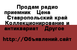 Продам радио приемник › Цена ­ 6 000 - Ставропольский край Коллекционирование и антиквариат » Другое   